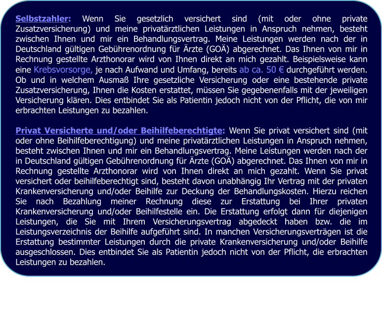Selbstzahler: Wenn Sie gesetzlich versichert sind (mit oder ohne private Zusatzversicherung) und meine privatärztlichen Leistungen in Anspruch nehmen, besteht zwischen Ihnen und mir ein Behandlungsvertrag. Meine Leistungen werden nach der in Deutschland gültigen Gebührenordnung für Ärzte (GOÄ) abgerechnet. Das Ihnen von mir in Rechnung gestellte Arzthonorar wird von Ihnen direkt an mich gezahlt. Beispielsweise kann eine Krebsvorsorge, je nach Aufwand und Umfang, bereits ab ca. 50 € durchgeführt werden. Ob und in welchem Ausmaß Ihre gesetzliche Versicherung oder eine bestehende private Zusatzversicherung, Ihnen die Kosten erstattet, müssen Sie gegebenenfalls mit der jeweiligen Versicherung klären. Dies entbindet Sie als Patientin jedoch nicht von der Pflicht, die von mir erbrachten Leistungen zu bezahlen.  Privat Versicherte und/oder Beihilfeberechtigte: Wenn Sie privat versichert sind (mit oder ohne Beihilfeberechtigung) und meine privatärztlichen Leistungen in Anspruch nehmen, besteht zwischen Ihnen und mir ein Behandlungsvertrag. Meine Leistungen werden nach der in Deutschland gültigen Gebührenordnung für Ärzte (GOÄ) abgerechnet. Das Ihnen von mir in Rechnung gestellte Arzthonorar wird von Ihnen direkt an mich gezahlt. Wenn Sie privat versichert oder beihilfeberechtigt sind, besteht davon unabhängig Ihr Vertrag mit der privaten Krankenversicherung und/oder Beihilfe zur Deckung der Behandlungskosten. Hierzu reichen Sie nach Bezahlung meiner Rechnung diese zur Erstattung bei Ihrer privaten Krankenversicherung und/oder Beihilfestelle ein. Die Erstattung erfolgt dann für diejenigen Leistungen, die Sie mit Ihrem Versicherungsvertrag abgedeckt haben bzw. die im Leistungsverzeichnis der Beihilfe aufgeführt sind. In manchen Versicherungsverträgen ist die Erstattung bestimmter Leistungen durch die private Krankenversicherung und/oder Beihilfe ausgeschlossen. Dies entbindet Sie als Patientin jedoch nicht von der Pflicht, die erbrachten Leistungen zu bezahlen.