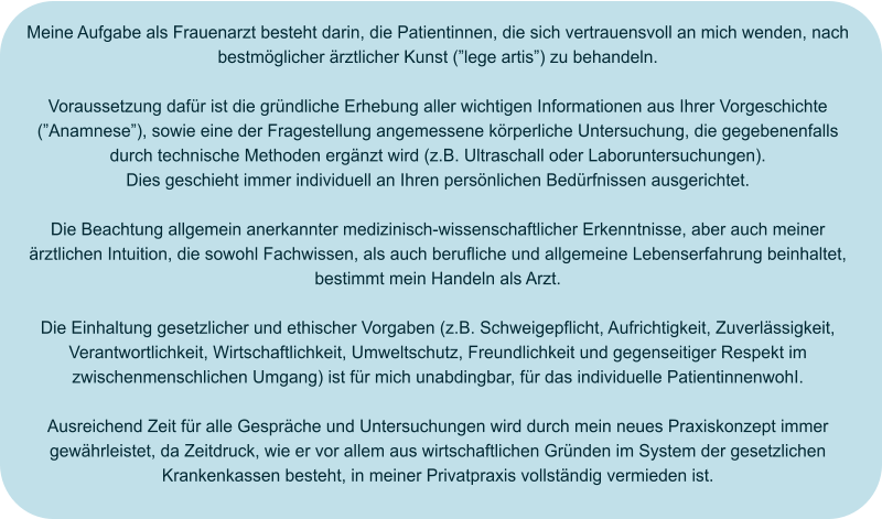 Meine Aufgabe als Frauenarzt besteht darin, die Patientinnen, die sich vertrauensvoll an mich wenden, nach bestmöglicher ärztlicher Kunst (”lege artis”) zu behandeln.  Voraussetzung dafür ist die gründliche Erhebung aller wichtigen Informationen aus Ihrer Vorgeschichte (”Anamnese”), sowie eine der Fragestellung angemessene körperliche Untersuchung, die gegebenenfalls durch technische Methoden ergänzt wird (z.B. Ultraschall oder Laboruntersuchungen). Dies geschieht immer individuell an Ihren persönlichen Bedürfnissen ausgerichtet.  Die Beachtung allgemein anerkannter medizinisch-wissenschaftlicher Erkenntnisse, aber auch meiner ärztlichen Intuition, die sowohl Fachwissen, als auch berufliche und allgemeine Lebenserfahrung beinhaltet, bestimmt mein Handeln als Arzt.  Die Einhaltung gesetzlicher und ethischer Vorgaben (z.B. Schweigepflicht, Aufrichtigkeit, Zuverlässigkeit, Verantwortlichkeit, Wirtschaftlichkeit, Umweltschutz, Freundlichkeit und gegenseitiger Respekt im zwischenmenschlichen Umgang) ist für mich unabdingbar, für das individuelle PatientinnenwohI.  Ausreichend Zeit für alle Gespräche und Untersuchungen wird durch mein neues Praxiskonzept immer gewährleistet, da Zeitdruck, wie er vor allem aus wirtschaftlichen Gründen im System der gesetzlichen Krankenkassen besteht, in meiner Privatpraxis vollständig vermieden ist.