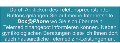 Durch Anklicken des Telefonsprechstunde-Buttons gelangen Sie auf meine Internetseite  Doc@Phone wo Sie sich über mein Telemedizinangebot informieren können. Neben gynäkologischen Beratungen biete ich Ihnen dort auch hausärztliche Telemedizin-Leistungen an.
