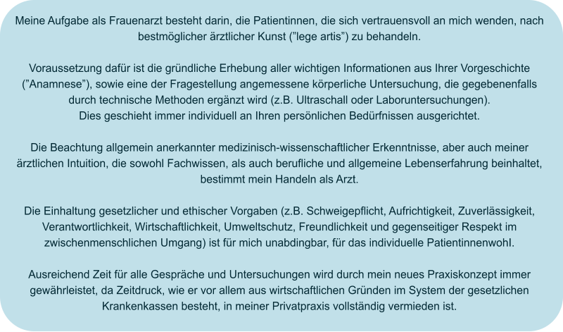 Meine Aufgabe als Frauenarzt besteht darin, die Patientinnen, die sich vertrauensvoll an mich wenden, nach bestmöglicher ärztlicher Kunst (”lege artis”) zu behandeln.  Voraussetzung dafür ist die gründliche Erhebung aller wichtigen Informationen aus Ihrer Vorgeschichte (”Anamnese”), sowie eine der Fragestellung angemessene körperliche Untersuchung, die gegebenenfalls durch technische Methoden ergänzt wird (z.B. Ultraschall oder Laboruntersuchungen). Dies geschieht immer individuell an Ihren persönlichen Bedürfnissen ausgerichtet.  Die Beachtung allgemein anerkannter medizinisch-wissenschaftlicher Erkenntnisse, aber auch meiner ärztlichen Intuition, die sowohl Fachwissen, als auch berufliche und allgemeine Lebenserfahrung beinhaltet, bestimmt mein Handeln als Arzt.  Die Einhaltung gesetzlicher und ethischer Vorgaben (z.B. Schweigepflicht, Aufrichtigkeit, Zuverlässigkeit, Verantwortlichkeit, Wirtschaftlichkeit, Umweltschutz, Freundlichkeit und gegenseitiger Respekt im zwischenmenschlichen Umgang) ist für mich unabdingbar, für das individuelle PatientinnenwohI.  Ausreichend Zeit für alle Gespräche und Untersuchungen wird durch mein neues Praxiskonzept immer gewährleistet, da Zeitdruck, wie er vor allem aus wirtschaftlichen Gründen im System der gesetzlichen Krankenkassen besteht, in meiner Privatpraxis vollständig vermieden ist.