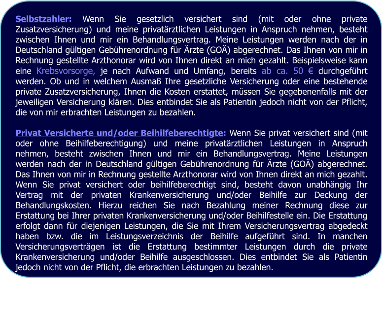 Selbstzahler: Wenn Sie gesetzlich versichert sind (mit oder ohne private Zusatzversicherung) und meine privatärztlichen Leistungen in Anspruch nehmen, besteht zwischen Ihnen und mir ein Behandlungsvertrag. Meine Leistungen werden nach der in Deutschland gültigen Gebührenordnung für Ärzte (GOÄ) abgerechnet. Das Ihnen von mir in Rechnung gestellte Arzthonorar wird von Ihnen direkt an mich gezahlt. Beispielsweise kann eine Krebsvorsorge, je nach Aufwand und Umfang, bereits ab ca. 50 € durchgeführt werden. Ob und in welchem Ausmaß Ihre gesetzliche Versicherung oder eine bestehende private Zusatzversicherung, Ihnen die Kosten erstattet, müssen Sie gegebenenfalls mit der jeweiligen Versicherung klären. Dies entbindet Sie als Patientin jedoch nicht von der Pflicht, die von mir erbrachten Leistungen zu bezahlen.  Privat Versicherte und/oder Beihilfeberechtigte: Wenn Sie privat versichert sind (mit oder ohne Beihilfeberechtigung) und meine privatärztlichen Leistungen in Anspruch nehmen, besteht zwischen Ihnen und mir ein Behandlungsvertrag. Meine Leistungen werden nach der in Deutschland gültigen Gebührenordnung für Ärzte (GOÄ) abgerechnet. Das Ihnen von mir in Rechnung gestellte Arzthonorar wird von Ihnen direkt an mich gezahlt. Wenn Sie privat versichert oder beihilfeberechtigt sind, besteht davon unabhängig Ihr Vertrag mit der privaten Krankenversicherung und/oder Beihilfe zur Deckung der Behandlungskosten. Hierzu reichen Sie nach Bezahlung meiner Rechnung diese zur Erstattung bei Ihrer privaten Krankenversicherung und/oder Beihilfestelle ein. Die Erstattung erfolgt dann für diejenigen Leistungen, die Sie mit Ihrem Versicherungsvertrag abgedeckt haben bzw. die im Leistungsverzeichnis der Beihilfe aufgeführt sind. In manchen Versicherungsverträgen ist die Erstattung bestimmter Leistungen durch die private Krankenversicherung und/oder Beihilfe ausgeschlossen. Dies entbindet Sie als Patientin jedoch nicht von der Pflicht, die erbrachten Leistungen zu bezahlen.