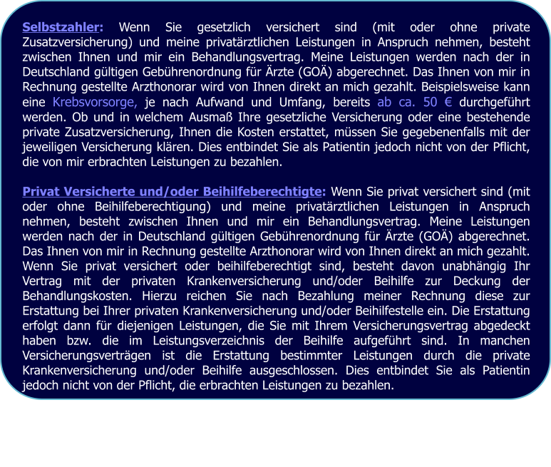 Selbstzahler: Wenn Sie gesetzlich versichert sind (mit oder ohne private Zusatzversicherung) und meine privatärztlichen Leistungen in Anspruch nehmen, besteht zwischen Ihnen und mir ein Behandlungsvertrag. Meine Leistungen werden nach der in Deutschland gültigen Gebührenordnung für Ärzte (GOÄ) abgerechnet. Das Ihnen von mir in Rechnung gestellte Arzthonorar wird von Ihnen direkt an mich gezahlt. Beispielsweise kann eine Krebsvorsorge, je nach Aufwand und Umfang, bereits ab ca. 50 € durchgeführt werden. Ob und in welchem Ausmaß Ihre gesetzliche Versicherung oder eine bestehende private Zusatzversicherung, Ihnen die Kosten erstattet, müssen Sie gegebenenfalls mit der jeweiligen Versicherung klären. Dies entbindet Sie als Patientin jedoch nicht von der Pflicht, die von mir erbrachten Leistungen zu bezahlen.  Privat Versicherte und/oder Beihilfeberechtigte: Wenn Sie privat versichert sind (mit oder ohne Beihilfeberechtigung) und meine privatärztlichen Leistungen in Anspruch nehmen, besteht zwischen Ihnen und mir ein Behandlungsvertrag. Meine Leistungen werden nach der in Deutschland gültigen Gebührenordnung für Ärzte (GOÄ) abgerechnet. Das Ihnen von mir in Rechnung gestellte Arzthonorar wird von Ihnen direkt an mich gezahlt. Wenn Sie privat versichert oder beihilfeberechtigt sind, besteht davon unabhängig Ihr Vertrag mit der privaten Krankenversicherung und/oder Beihilfe zur Deckung der Behandlungskosten. Hierzu reichen Sie nach Bezahlung meiner Rechnung diese zur Erstattung bei Ihrer privaten Krankenversicherung und/oder Beihilfestelle ein. Die Erstattung erfolgt dann für diejenigen Leistungen, die Sie mit Ihrem Versicherungsvertrag abgedeckt haben bzw. die im Leistungsverzeichnis der Beihilfe aufgeführt sind. In manchen Versicherungsverträgen ist die Erstattung bestimmter Leistungen durch die private Krankenversicherung und/oder Beihilfe ausgeschlossen. Dies entbindet Sie als Patientin jedoch nicht von der Pflicht, die erbrachten Leistungen zu bezahlen.