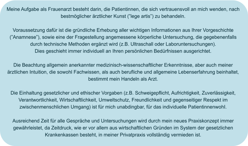 Meine Aufgabe als Frauenarzt besteht darin, die Patientinnen, die sich vertrauensvoll an mich wenden, nach bestmöglicher ärztlicher Kunst (”lege artis”) zu behandeln.  Voraussetzung dafür ist die gründliche Erhebung aller wichtigen Informationen aus Ihrer Vorgeschichte (”Anamnese”), sowie eine der Fragestellung angemessene körperliche Untersuchung, die gegebenenfalls durch technische Methoden ergänzt wird (z.B. Ultraschall oder Laboruntersuchungen). Dies geschieht immer individuell an Ihren persönlichen Bedürfnissen ausgerichtet.  Die Beachtung allgemein anerkannter medizinisch-wissenschaftlicher Erkenntnisse, aber auch meiner ärztlichen Intuition, die sowohl Fachwissen, als auch berufliche und allgemeine Lebenserfahrung beinhaltet, bestimmt mein Handeln als Arzt.  Die Einhaltung gesetzlicher und ethischer Vorgaben (z.B. Schweigepflicht, Aufrichtigkeit, Zuverlässigkeit, Verantwortlichkeit, Wirtschaftlichkeit, Umweltschutz, Freundlichkeit und gegenseitiger Respekt im zwischenmenschlichen Umgang) ist für mich unabdingbar, für das individuelle PatientinnenwohI.  Ausreichend Zeit für alle Gespräche und Untersuchungen wird durch mein neues Praxiskonzept immer gewährleistet, da Zeitdruck, wie er vor allem aus wirtschaftlichen Gründen im System der gesetzlichen Krankenkassen besteht, in meiner Privatpraxis vollständig vermieden ist.