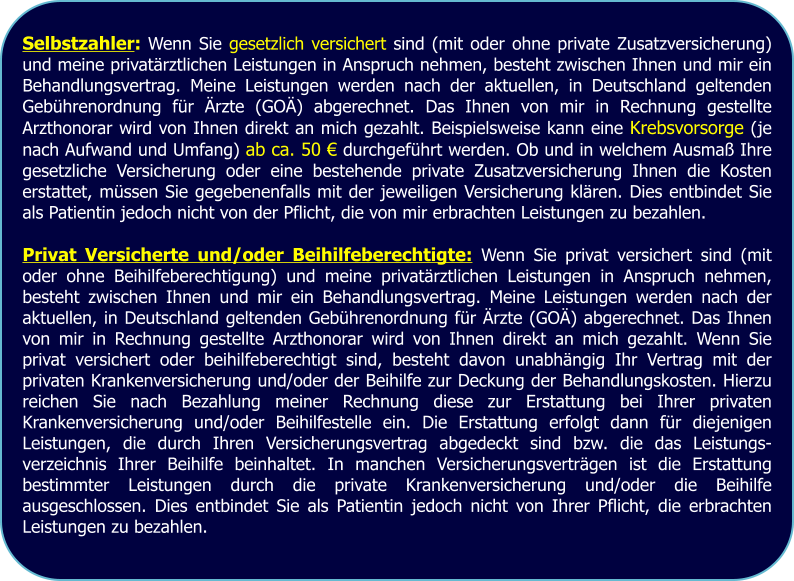 Selbstzahler: Wenn Sie gesetzlich versichert sind (mit oder ohne private Zusatzversicherung) und meine privatärztlichen Leistungen in Anspruch nehmen, besteht zwischen Ihnen und mir ein Behandlungsvertrag. Meine Leistungen werden nach der aktuellen, in Deutschland geltenden Gebührenordnung für Ärzte (GOÄ) abgerechnet. Das Ihnen von mir in Rechnung gestellte Arzthonorar wird von Ihnen direkt an mich gezahlt. Beispielsweise kann eine Krebsvorsorge (je nach Aufwand und Umfang) ab ca. 50 € durchgeführt werden. Ob und in welchem Ausmaß Ihre gesetzliche Versicherung oder eine bestehende private Zusatzversicherung Ihnen die Kosten erstattet, müssen Sie gegebenenfalls mit der jeweiligen Versicherung klären. Dies entbindet Sie als Patientin jedoch nicht von der Pflicht, die von mir erbrachten Leistungen zu bezahlen.  Privat Versicherte und/oder Beihilfeberechtigte: Wenn Sie privat versichert sind (mit oder ohne Beihilfeberechtigung) und meine privatärztlichen Leistungen in Anspruch nehmen, besteht zwischen Ihnen und mir ein Behandlungsvertrag. Meine Leistungen werden nach der aktuellen, in Deutschland geltenden Gebührenordnung für Ärzte (GOÄ) abgerechnet. Das Ihnen von mir in Rechnung gestellte Arzthonorar wird von Ihnen direkt an mich gezahlt. Wenn Sie privat versichert oder beihilfeberechtigt sind, besteht davon unabhängig Ihr Vertrag mit der privaten Krankenversicherung und/oder der Beihilfe zur Deckung der Behandlungskosten. Hierzu reichen Sie nach Bezahlung meiner Rechnung diese zur Erstattung bei Ihrer privaten Krankenversicherung und/oder Beihilfestelle ein. Die Erstattung erfolgt dann für diejenigen Leistungen, die durch Ihren Versicherungsvertrag abgedeckt sind bzw. die das Leistungs-verzeichnis Ihrer Beihilfe beinhaltet. In manchen Versicherungsverträgen ist die Erstattung bestimmter Leistungen durch die private Krankenversicherung und/oder die Beihilfe ausgeschlossen. Dies entbindet Sie als Patientin jedoch nicht von Ihrer Pflicht, die erbrachten Leistungen zu bezahlen.