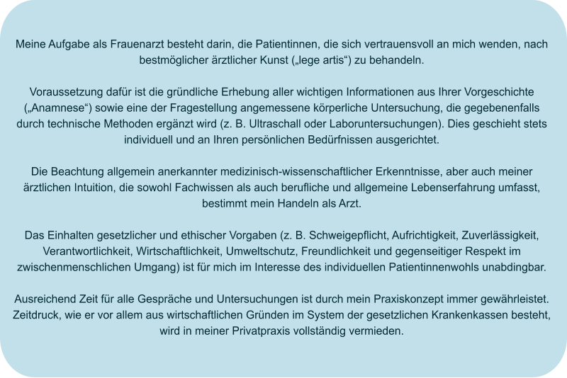 Meine Aufgabe als Frauenarzt besteht darin, die Patientinnen, die sich vertrauensvoll an mich wenden, nach bestmöglicher ärztlicher Kunst („lege artis“) zu behandeln.  Voraussetzung dafür ist die gründliche Erhebung aller wichtigen Informationen aus Ihrer Vorgeschichte („Anamnese“) sowie eine der Fragestellung angemessene körperliche Untersuchung, die gegebenenfalls durch technische Methoden ergänzt wird (z. B. Ultraschall oder Laboruntersuchungen). Dies geschieht stets individuell und an Ihren persönlichen Bedürfnissen ausgerichtet.  Die Beachtung allgemein anerkannter medizinisch-wissenschaftlicher Erkenntnisse, aber auch meiner ärztlichen Intuition, die sowohl Fachwissen als auch berufliche und allgemeine Lebenserfahrung umfasst, bestimmt mein Handeln als Arzt.  Das Einhalten gesetzlicher und ethischer Vorgaben (z. B. Schweigepflicht, Aufrichtigkeit, Zuverlässigkeit, Verantwortlichkeit, Wirtschaftlichkeit, Umweltschutz, Freundlichkeit und gegenseitiger Respekt im zwischenmenschlichen Umgang) ist für mich im Interesse des individuellen Patientinnenwohls unabdingbar.  Ausreichend Zeit für alle Gespräche und Untersuchungen ist durch mein Praxiskonzept immer gewährleistet. Zeitdruck, wie er vor allem aus wirtschaftlichen Gründen im System der gesetzlichen Krankenkassen besteht, wird in meiner Privatpraxis vollständig vermieden.